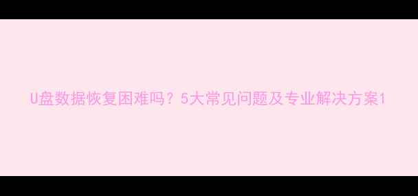 图片 U盘数据恢复困难吗？5大常见问题及专业解决方案1
