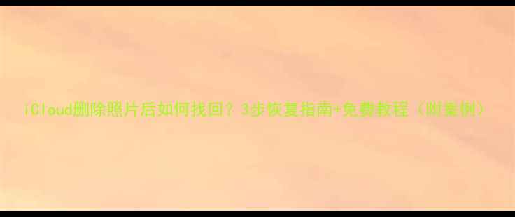 iCloud删除照片后如何找回3步恢复指南免费教程附案例
