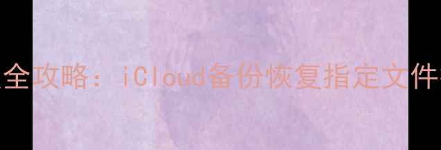iPhone数据恢复全攻略iCloud备份恢复指定文件技巧与注意事项