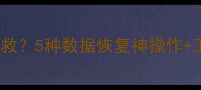 手机电脑文件丢失怎么救5种数据恢复神操作工具清单附详细教程