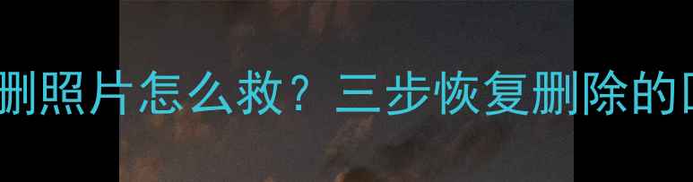 手机误删照片怎么救三步恢复删除的回忆