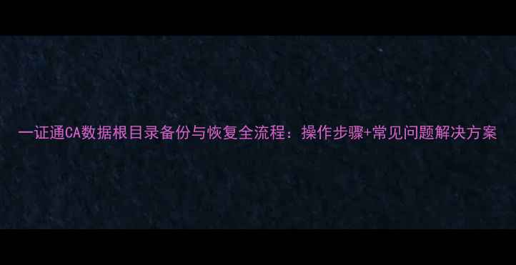 图片 一证通CA数据根目录备份与恢复全流程：操作步骤+常见问题解决方案