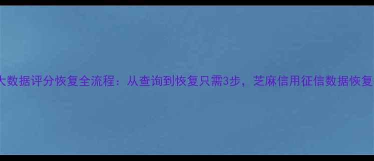 个人大数据评分恢复全流程从查询到恢复只需3步芝麻信用征信数据恢复指南