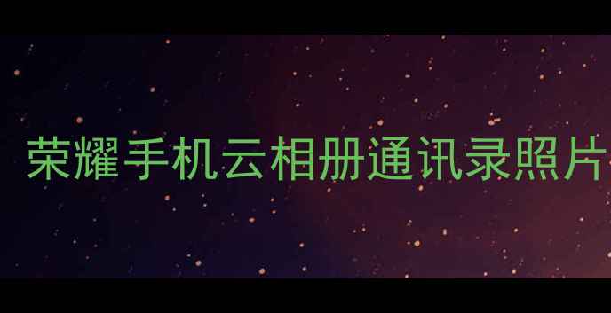 华为云数据恢复全攻略荣耀手机云相册通讯录照片如何找回最新教程