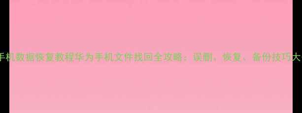 华为手机数据恢复教程华为手机文件找回全攻略误删恢复备份技巧大公开