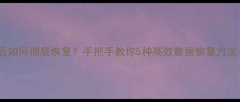 回收站数据删除后如何彻底恢复手把手教你5种高效数据恢复方法附详细教程