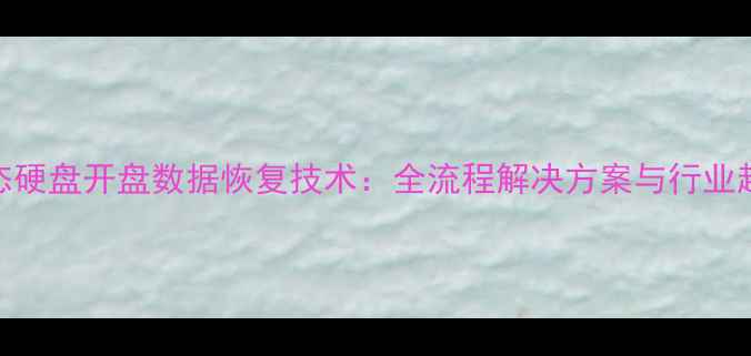 固态硬盘开盘数据恢复技术全流程解决方案与行业趋势