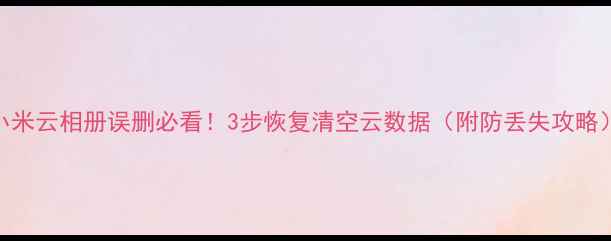 小米云相册误删必看3步恢复清空云数据附防丢失攻略