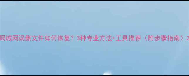 图片 局域网误删文件如何恢复？3种专业方法+工具推荐（附步骤指南）2