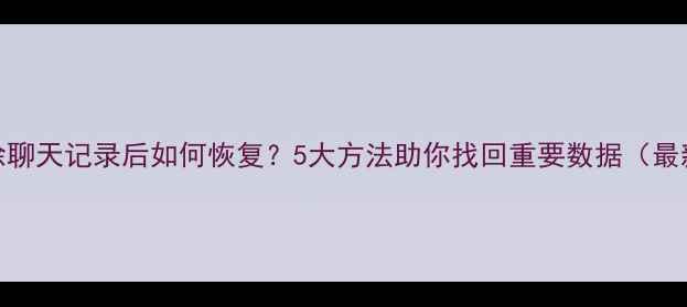 图片 微信删除聊天记录后如何恢复？5大方法助你找回重要数据（最新教程）