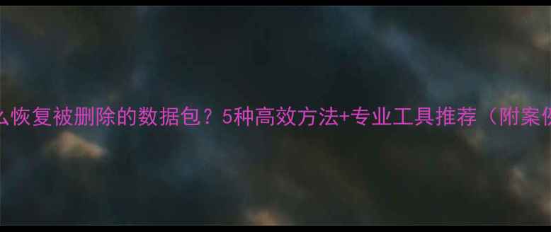 图片 怎么恢复被删除的数据包？5种高效方法+专业工具推荐（附案例）
