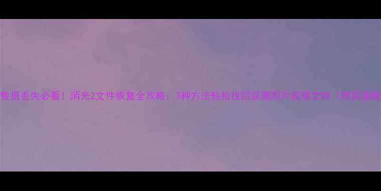 图片 手机数据丢失必看！消光2文件恢复全攻略：3种方法轻松找回误删照片视频文档（附实操教程）
