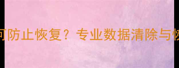 手机数据彻底删除后如何防止恢复专业数据清除与恢复防护指南最新版