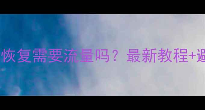 手机数据恢复需要流量吗最新教程避坑指南