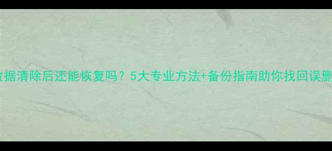图片 手机数据清除后还能恢复吗？5大专业方法+备份指南助你找回误删文件2