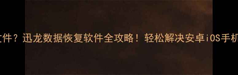 手机无法读取文件迅龙数据恢复软件全攻略轻松解决安卓iOS手机数据丢失问题