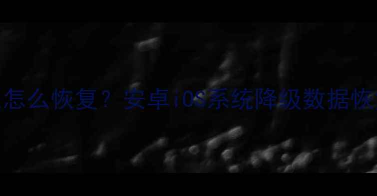 手机系统降级后数据丢失怎么恢复安卓iOS系统降级数据恢复全攻略附详细教程