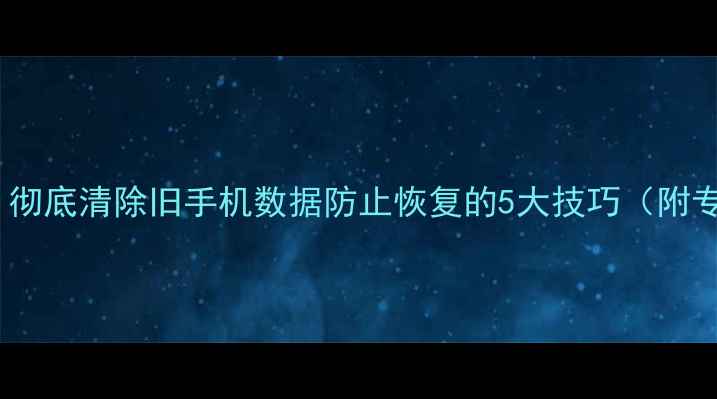 图片 换手机前必看！彻底清除旧手机数据防止恢复的5大技巧（附专业工具推荐）1
