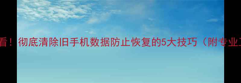 图片 换手机前必看！彻底清除旧手机数据防止恢复的5大技巧（附专业工具推荐）2