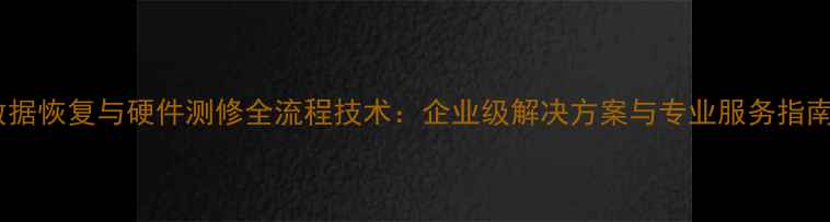 数据恢复与硬件测修全流程技术企业级解决方案与专业服务指南
