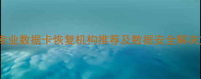 江西上饶专业数据卡恢复机构推荐及数据安全解决方案指南