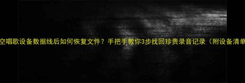 清空唱歌设备数据线后如何恢复文件手把手教你3步找回珍贵录音记录附设备清单