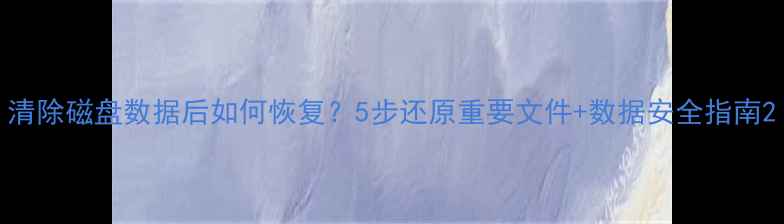 清除磁盘数据后如何恢复5步还原重要文件数据安全指南