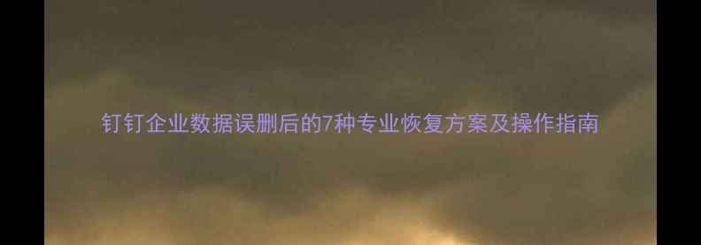 钉钉企业数据误删后的7种专业恢复方案及操作指南