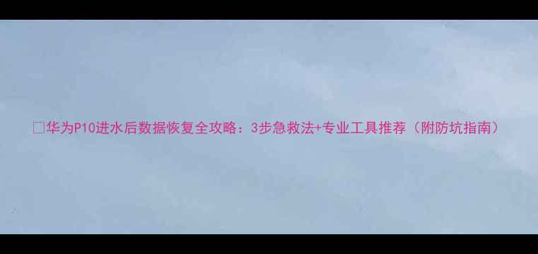 图片 💧华为P10进水后数据恢复全攻略：3步急救法+专业工具推荐（附防坑指南）