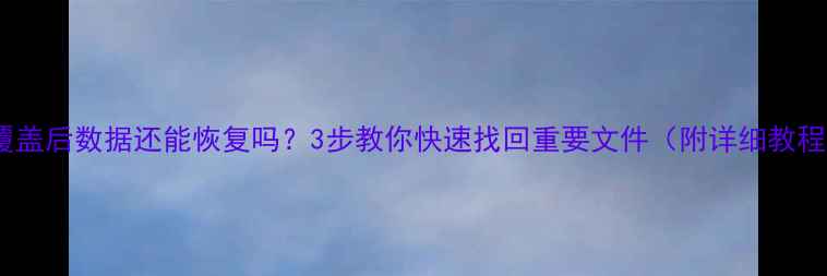 覆盖后数据还能恢复吗3步教你快速找回重要文件附详细教程