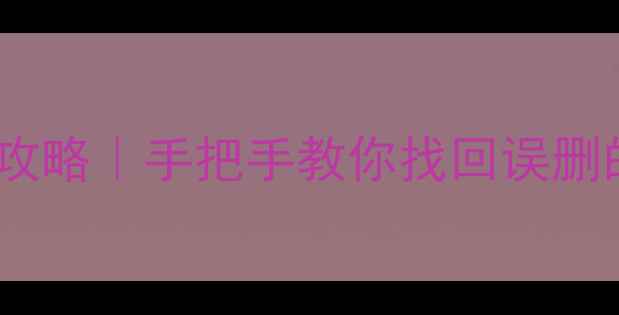 手机照片视频恢复全攻略手把手教你找回误删的回忆附免费工具