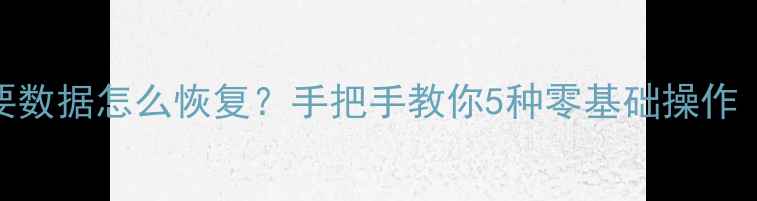 手机误删重要数据怎么恢复手把手教你5种零基础操作附防丢攻略