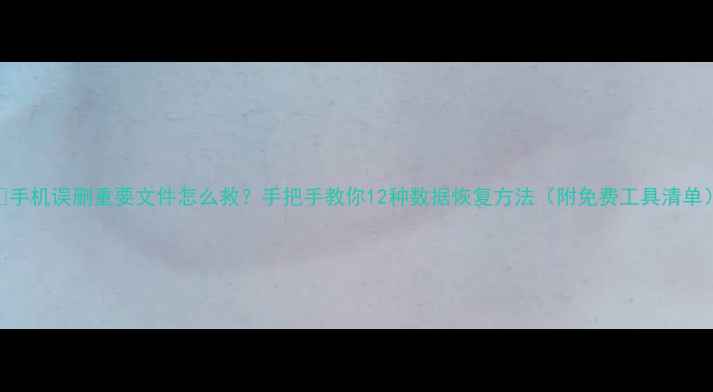 手机误删重要文件怎么救手把手教你12种数据恢复方法附免费工具清单