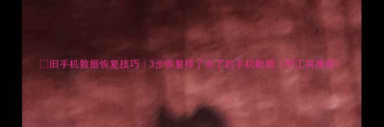 旧手机数据恢复技巧3步恢复摔了水了的手机数据附工具推荐