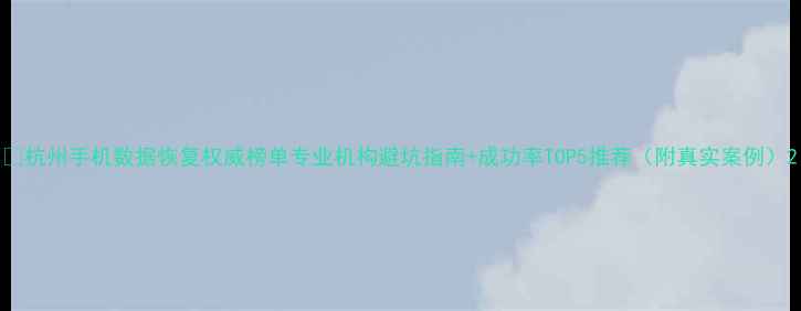 杭州手机数据恢复权威榜单专业机构避坑指南成功率TOP5推荐附真实案例