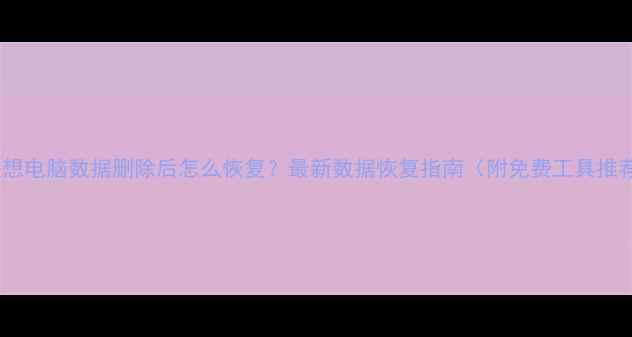 联想电脑数据删除后怎么恢复最新数据恢复指南附免费工具推荐