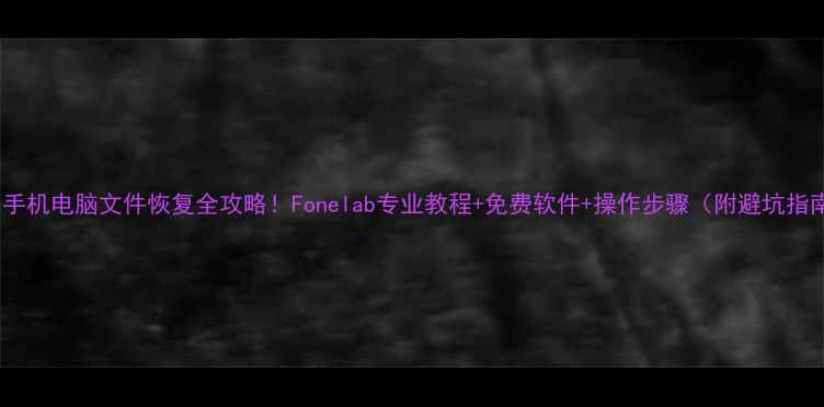 手机电脑文件恢复全攻略Fonelab专业教程免费软件操作步骤附避坑指南