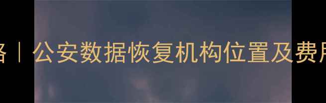 手机电脑数据恢复全攻略公安数据恢复机构位置及费用清单附免费咨询渠道